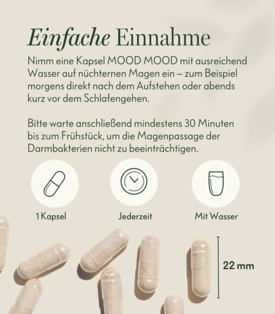 Nimm eine Kapsel MOOD MOOD mit ausreichend Wasser auf nüchternen Magen ein – zum Beispiel morgens direkt nach dem Aufstehen oder abends kurz vor dem Schlafengehen.

Bitte warte anschließend mindestens 30 Minuten bis zum Frühstück, um die Magenpassage der Darmbakterien nicht zu beeinträchtigen.